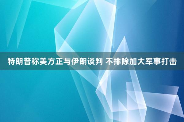 特朗普称美方正与伊朗谈判 不排除加大军事打击