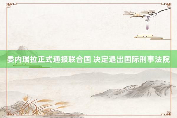 委内瑞拉正式通报联合国 决定退出国际刑事法院