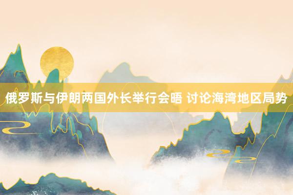 俄罗斯与伊朗两国外长举行会晤 讨论海湾地区局势