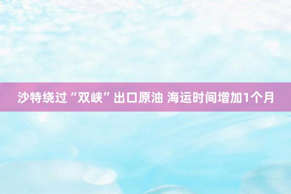 沙特绕过“双峡”出口原油 海运时间增加1个月