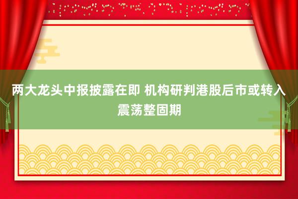 两大龙头中报披露在即 机构研判港股后市或转入震荡整固期