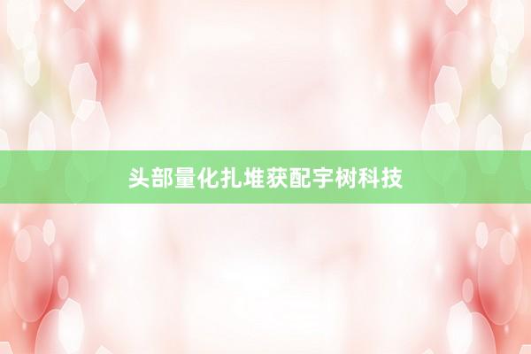 头部量化扎堆获配宇树科技