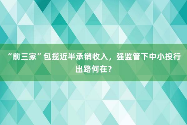 “前三家”包揽近半承销收入，强监管下中小投行出路何在？
