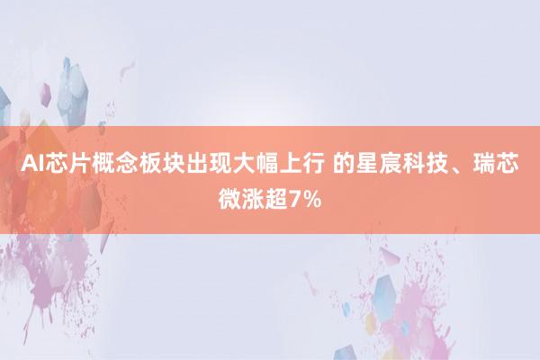 AI芯片概念板块出现大幅上行 的星宸科技、瑞芯微涨超7%