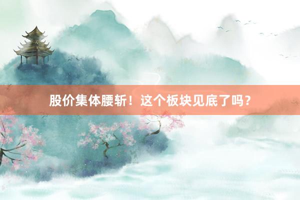 股价集体腰斩！这个板块见底了吗？