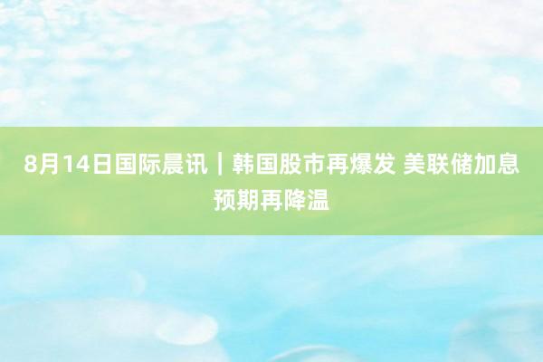 8月14日国际晨讯｜韩国股市再爆发 美联储加息预期再降温