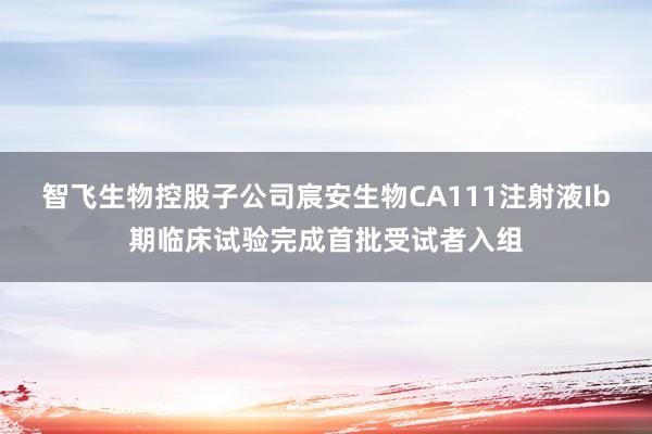 智飞生物控股子公司宸安生物CA111注射液Ib期临床试验完成首批受试者入组