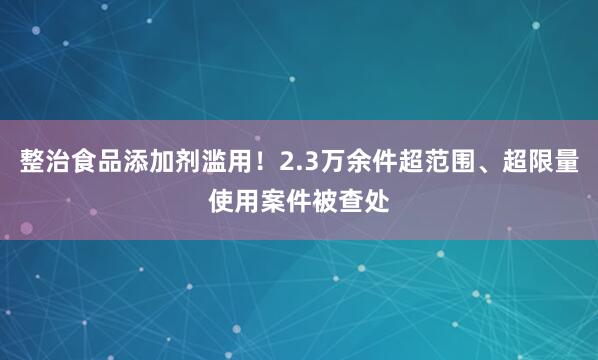 整治食品添加剂滥用！2.3万余件超范围、超限量使用案件被查处
