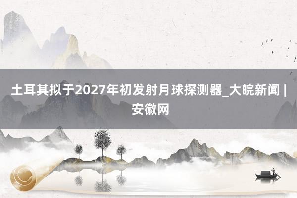 土耳其拟于2027年初发射月球探测器_大皖新闻 | 安徽网