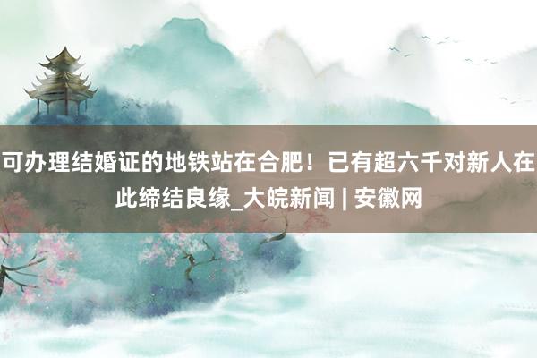可办理结婚证的地铁站在合肥！已有超六千对新人在此缔结良缘_大皖新闻 | 安徽网