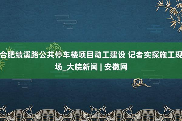合肥绩溪路公共停车楼项目动工建设 记者实探施工现场_大皖新闻 | 安徽网