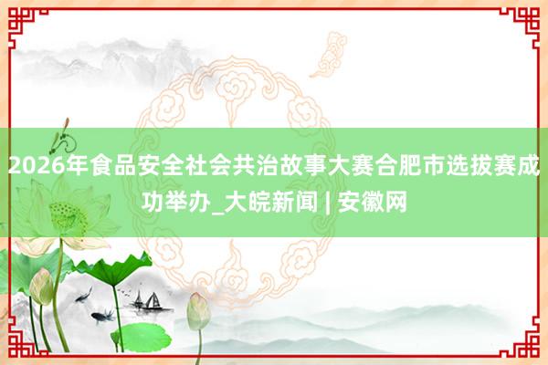 2026年食品安全社会共治故事大赛合肥市选拔赛成功举办_大皖新闻 | 安徽网