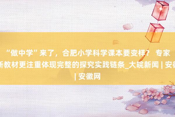 “做中学”来了，合肥小学科学课本要变样？ 专家：新教材更注重体现完整的探究实践链条_大皖新闻 | 安徽网