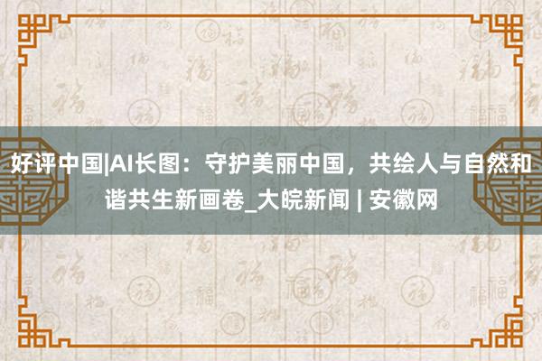 好评中国|AI长图：守护美丽中国，共绘人与自然和谐共生新画卷_大皖新闻 | 安徽网
