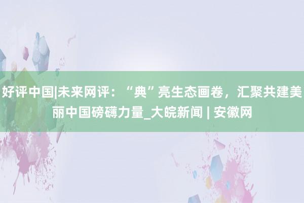 好评中国|未来网评：“典”亮生态画卷，汇聚共建美丽中国磅礴力量_大皖新闻 | 安徽网