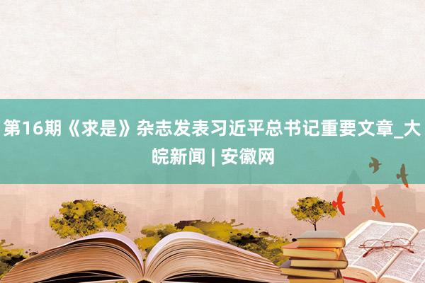 第16期《求是》杂志发表习近平总书记重要文章_大皖新闻 | 安徽网