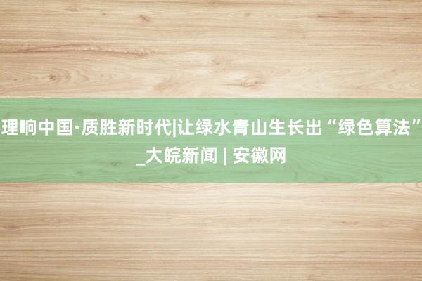 理响中国·质胜新时代|让绿水青山生长出“绿色算法”_大皖新闻 | 安徽网