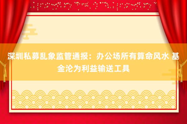 深圳私募乱象监管通报：办公场所有算命风水 基金沦为利益输送工具