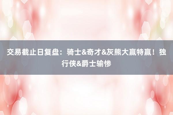 交易截止日复盘：骑士&奇才&灰熊大赢特赢！独行侠&爵士输惨