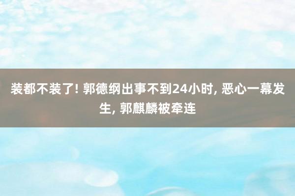 装都不装了! 郭德纲出事不到24小时, 恶心一幕发生, 郭麒麟被牵连