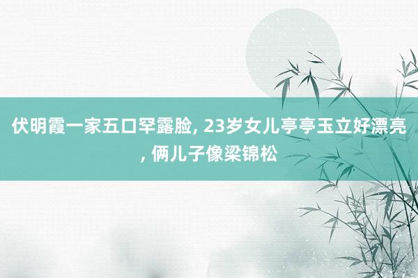 伏明霞一家五口罕露脸, 23岁女儿亭亭玉立好漂亮, 俩儿子像梁锦松