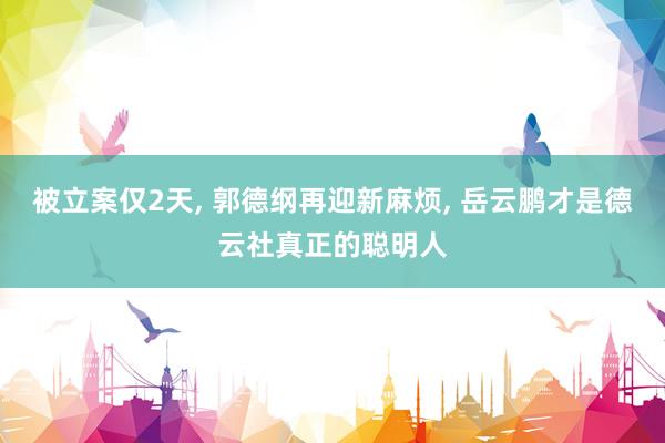 被立案仅2天, 郭德纲再迎新麻烦, 岳云鹏才是德云社真正的聪明人