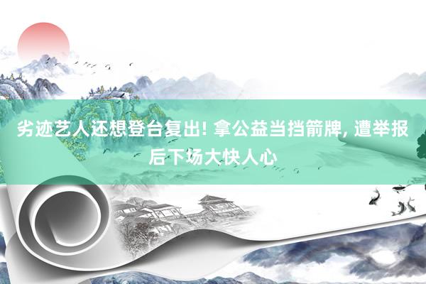 劣迹艺人还想登台复出! 拿公益当挡箭牌, 遭举报后下场大快人心