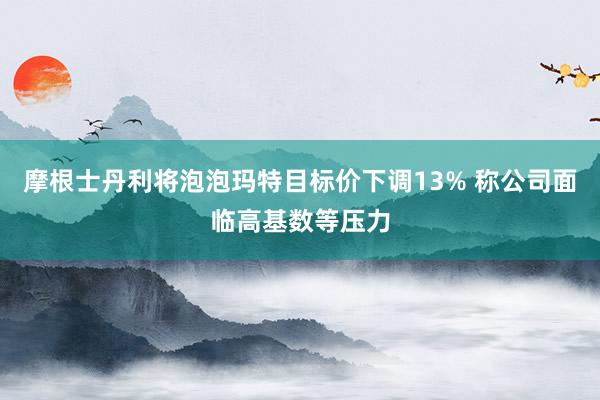摩根士丹利将泡泡玛特目标价下调13% 称公司面临高基数等压力