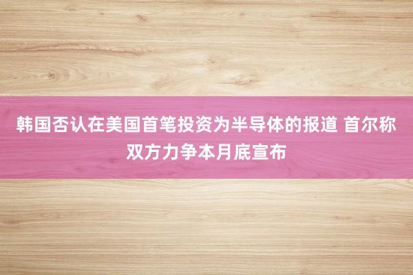 韩国否认在美国首笔投资为半导体的报道 首尔称双方力争本月底宣布