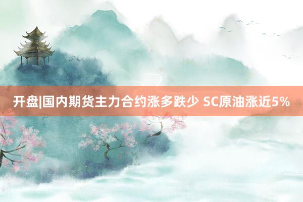 开盘|国内期货主力合约涨多跌少 SC原油涨近5%