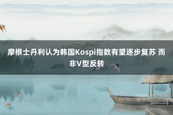 摩根士丹利认为韩国Kospi指数有望逐步复苏 而非V型反转