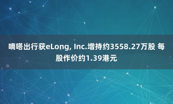 嘀嗒出行获eLong, Inc.增持约3558.27万股 每股作价约1.39港元