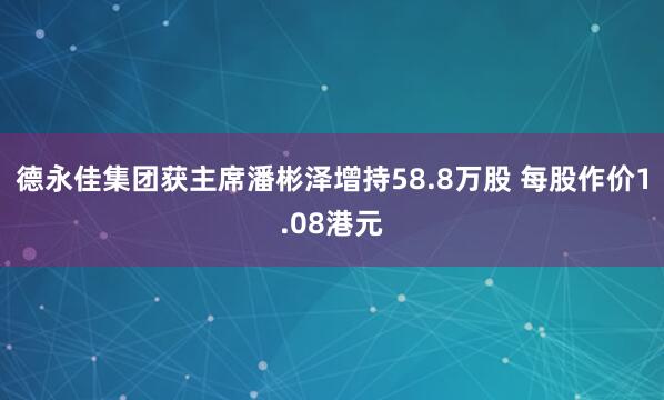 德永佳集团获主席潘彬泽增持58.8万股 每股作价1.08港元