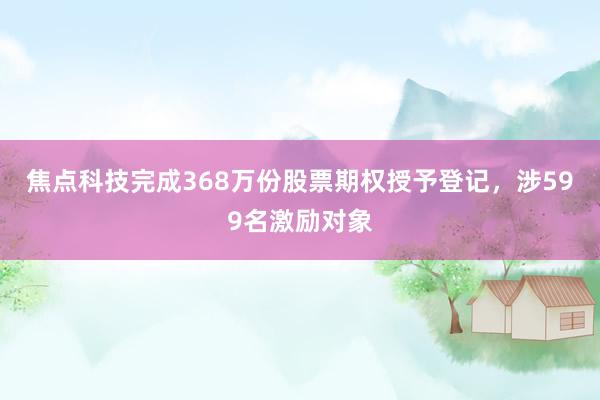 焦点科技完成368万份股票期权授予登记，涉599名激励对象