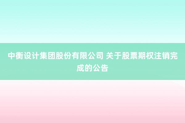 中衡设计集团股份有限公司 关于股票期权注销完成的公告