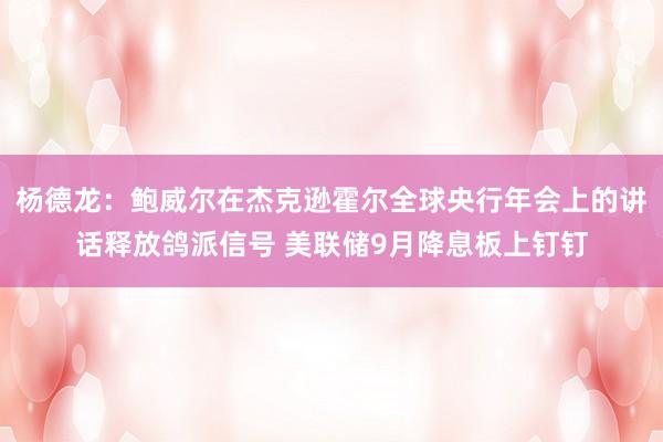 杨德龙：鲍威尔在杰克逊霍尔全球央行年会上的讲话释放鸽派信号 美联储9月降息板上钉钉
