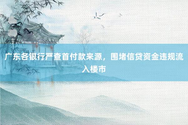 广东各银行严查首付款来源，围堵信贷资金违规流入楼市