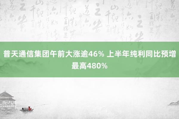 普天通信集团午前大涨逾46% 上半年纯利同比预增最高480%