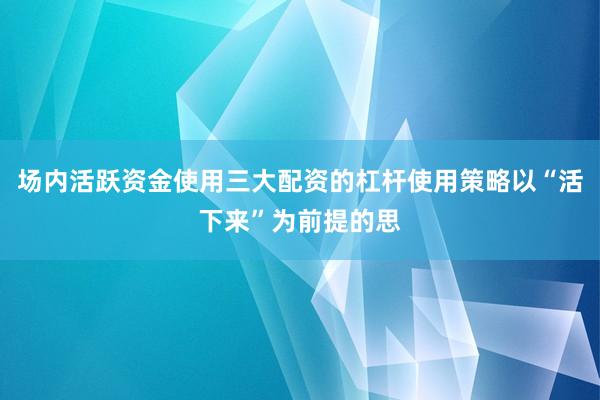 场内活跃资金使用三大配资的杠杆使用策略以“活下来”为前提的思