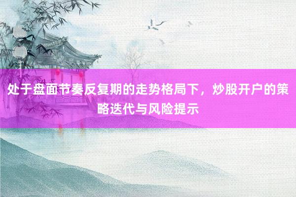 处于盘面节奏反复期的走势格局下，炒股开户的策略迭代与风险提示