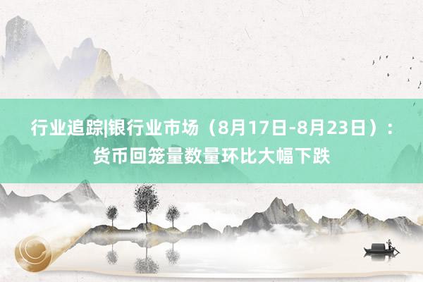 行业追踪|银行业市场（8月17日-8月23日）：货币回笼量数量环比大幅下跌