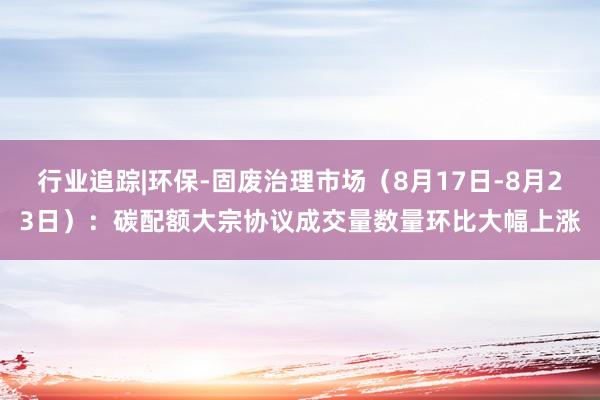 行业追踪|环保-固废治理市场（8月17日-8月23日）：碳配额大宗协议成交量数量环比大幅上涨