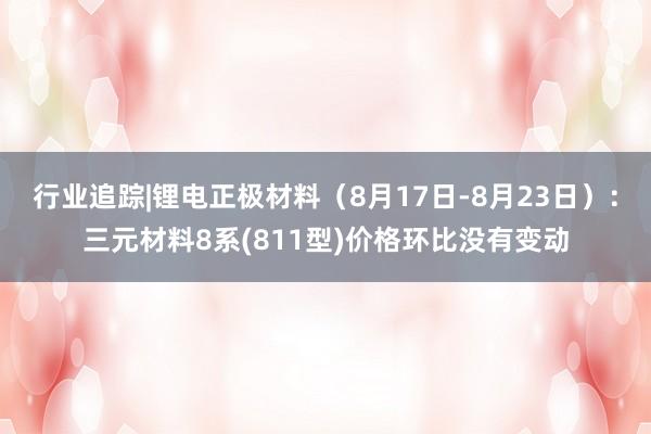 行业追踪|锂电正极材料（8月17日-8月23日）：三元材料8系(811型)价格环比没有变动