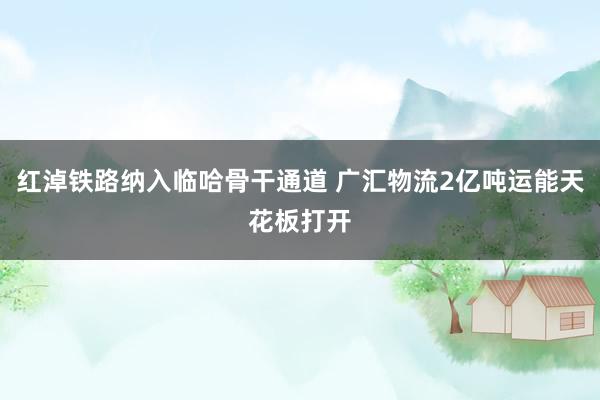 红淖铁路纳入临哈骨干通道 广汇物流2亿吨运能天花板打开