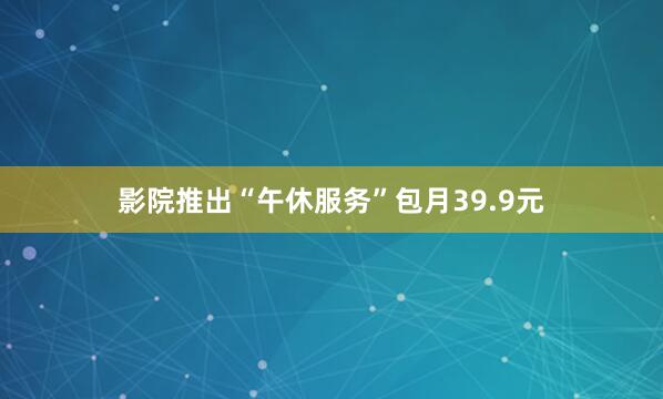 影院推出“午休服务”包月39.9元
