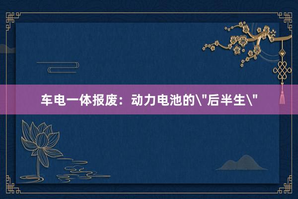 车电一体报废：动力电池的＂后半生＂