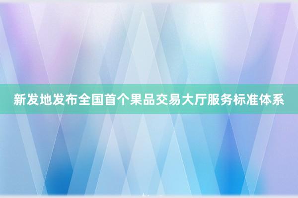 新发地发布全国首个果品交易大厅服务标准体系