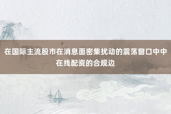 在国际主流股市在消息面密集扰动的震荡窗口中中在线配资的合规边