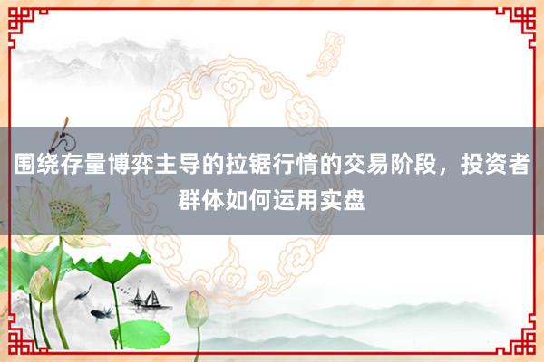 围绕存量博弈主导的拉锯行情的交易阶段，投资者群体如何运用实盘