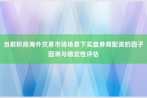 当前阶段海外交易市场场景下实盘券商配资的因子回测与稳定性评估
